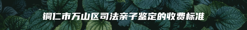 铜仁市万山区司法亲子鉴定的收费标准