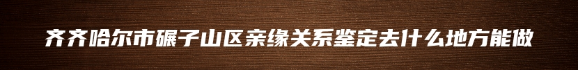 齐齐哈尔市碾子山区亲缘关系鉴定去什么地方能做