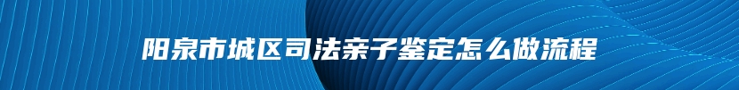 阳泉市城区司法亲子鉴定怎么做流程