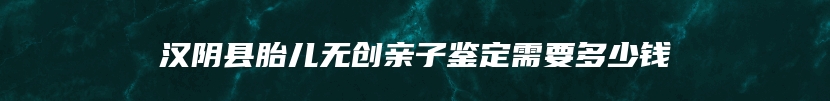 汉阴县胎儿无创亲子鉴定需要多少钱