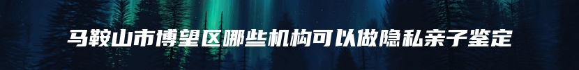 马鞍山市博望区哪些机构可以做隐私亲子鉴定