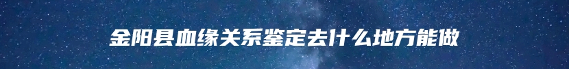 金阳县血缘关系鉴定去什么地方能做