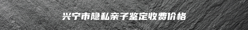兴宁市隐私亲子鉴定收费价格