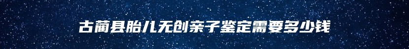 古蔺县胎儿无创亲子鉴定需要多少钱