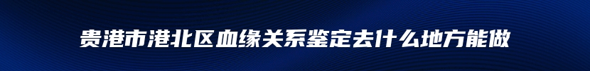 贵港市港北区血缘关系鉴定去什么地方能做