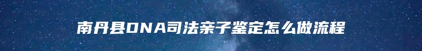 南丹县DNA司法亲子鉴定怎么做流程