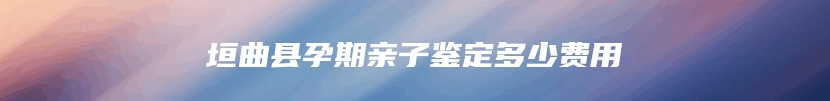 垣曲县孕期亲子鉴定多少费用