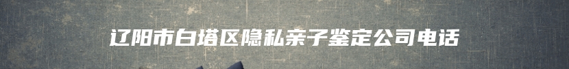 辽阳市白塔区隐私亲子鉴定公司电话