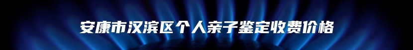 安康市汉滨区个人亲子鉴定收费价格
