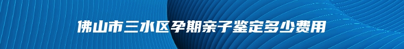 佛山市三水区孕期亲子鉴定多少费用