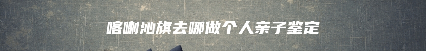 喀喇沁旗去哪做个人亲子鉴定