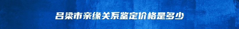 吕梁市亲缘关系鉴定价格是多少