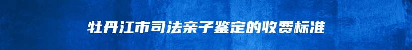 牡丹江市司法亲子鉴定的收费标准