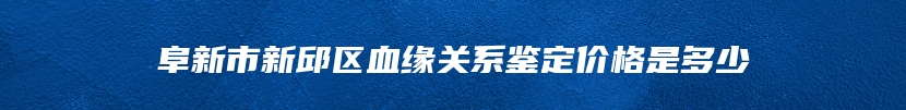 阜新市新邱区血缘关系鉴定价格是多少