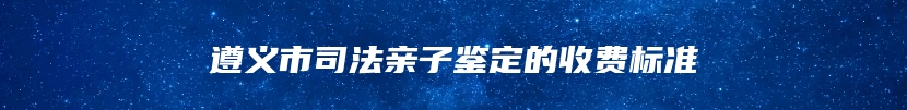 遵义市司法亲子鉴定的收费标准