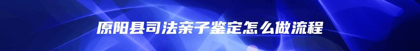 原阳县司法亲子鉴定怎么做流程