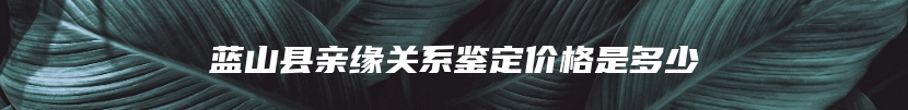 蓝山县亲缘关系鉴定价格是多少