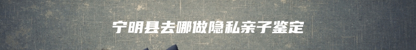 宁明县去哪做隐私亲子鉴定