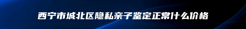 西宁市城北区隐私亲子鉴定正常什么价格