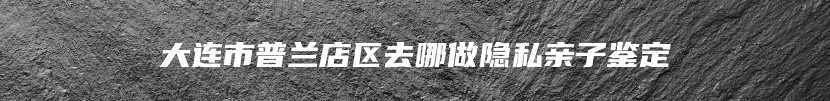 大连市普兰店区去哪做隐私亲子鉴定
