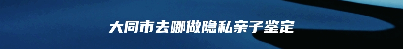 大同市去哪做隐私亲子鉴定