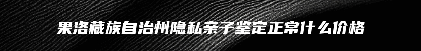 果洛藏族自治州隐私亲子鉴定正常什么价格
