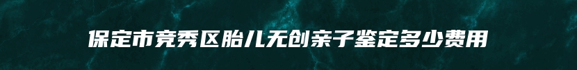 保定市竞秀区胎儿无创亲子鉴定多少费用