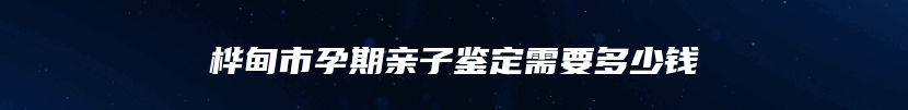 桦甸市孕期亲子鉴定需要多少钱