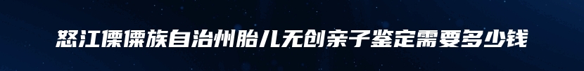 怒江傈僳族自治州胎儿无创亲子鉴定需要多少钱
