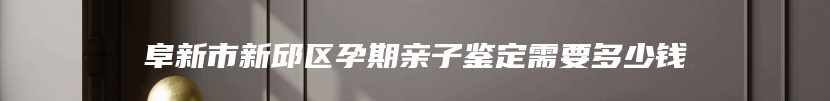 阜新市新邱区孕期亲子鉴定需要多少钱