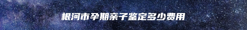 根河市孕期亲子鉴定多少费用