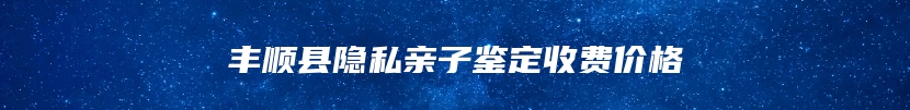 丰顺县隐私亲子鉴定收费价格