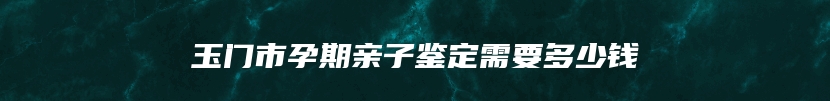 玉门市孕期亲子鉴定需要多少钱