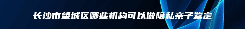 长沙市望城区哪些机构可以做隐私亲子鉴定