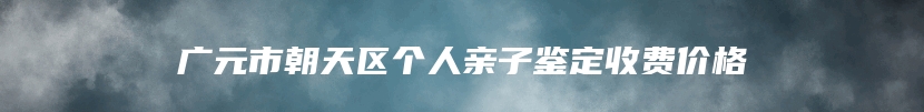 广元市朝天区个人亲子鉴定收费价格