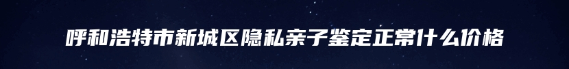 呼和浩特市新城区隐私亲子鉴定正常什么价格