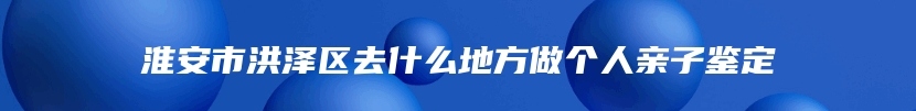 淮安市洪泽区去什么地方做个人亲子鉴定