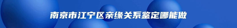 南京市江宁区亲缘关系鉴定哪能做