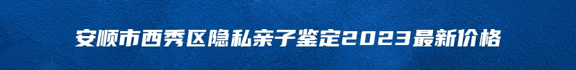 安顺市西秀区隐私亲子鉴定2023最新价格