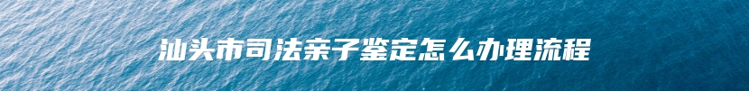 汕头市司法亲子鉴定怎么办理流程