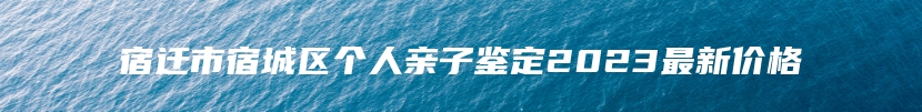 宿迁市宿城区个人亲子鉴定2023最新价格