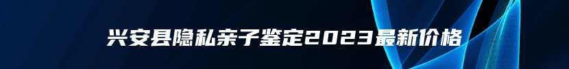 兴安县隐私亲子鉴定2023最新价格