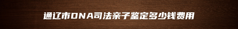 通辽市DNA司法亲子鉴定多少钱费用