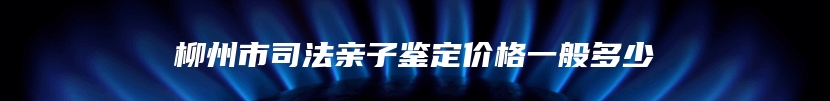 柳州市司法亲子鉴定价格一般多少