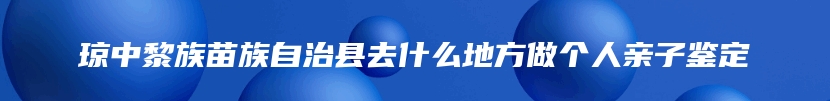 琼中黎族苗族自治县去什么地方做个人亲子鉴定