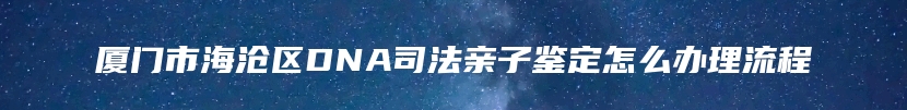 厦门市海沧区DNA司法亲子鉴定怎么办理流程