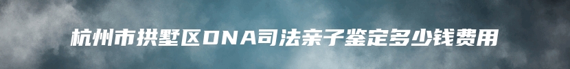 杭州市拱墅区DNA司法亲子鉴定多少钱费用