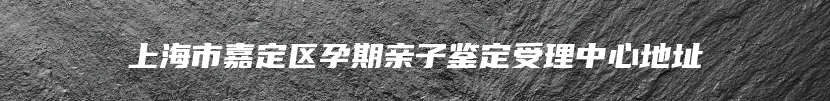 上海市嘉定区孕期亲子鉴定受理中心地址