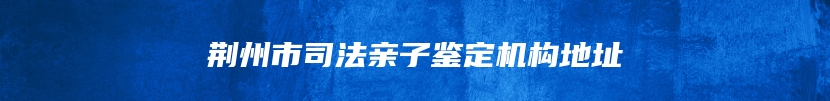 荆州市司法亲子鉴定机构地址