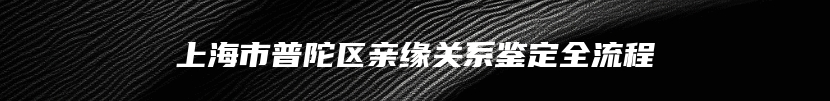 上海市普陀区亲缘关系鉴定全流程